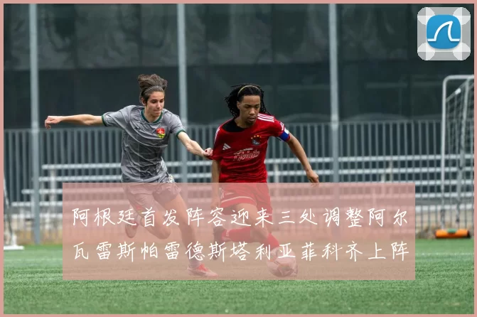 阿根廷首发阵容迎来三处调整阿尔瓦雷斯帕雷德斯塔利亚菲科齐上阵