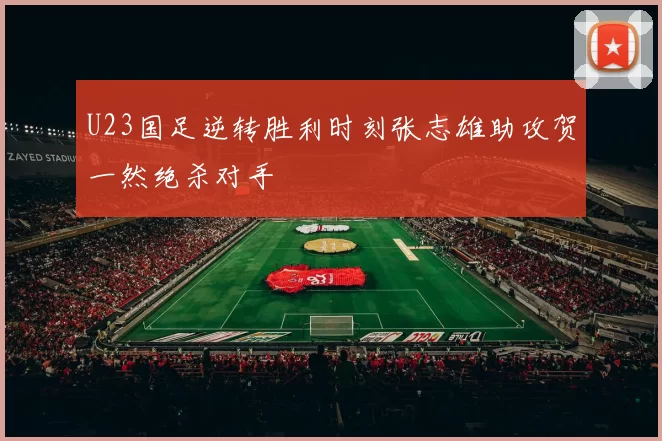 U23国足逆转胜利时刻张志雄助攻贺一然绝杀对手