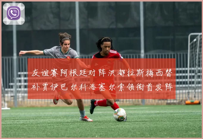 友谊赛阿根廷对阵洪都拉斯梅西替补贾伊巴尔科洛塞尔索领衔首发阵容