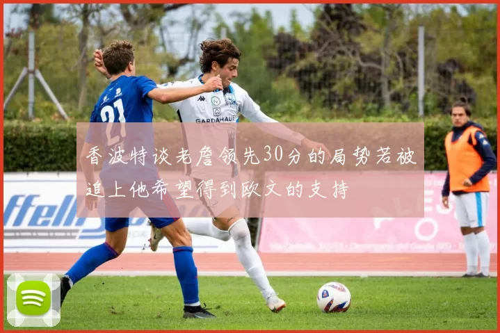 香波特谈老詹领先30分的局势若被追上他希望得到欧文的支持